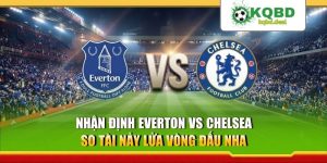 Nhận Định Everton Vs Chelsea - So Tài Nảy Lửa Vòng Đấu NHA